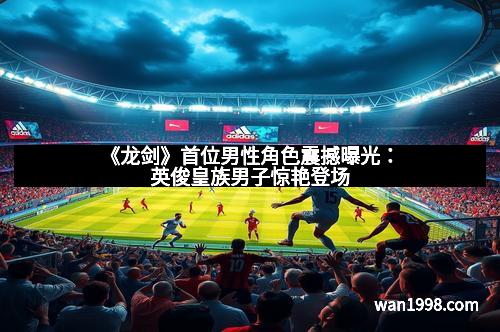 《龙剑》首位男性角色震撼曝光:英俊皇族男子惊艳登场 《龙剑》首位男性角色震撼曝光:英俊皇族男子惊艳登场